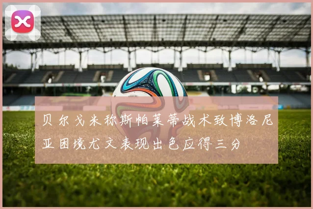 贝尔戈米称斯帕莱蒂战术致博洛尼亚困境尤文表现出色应得三分