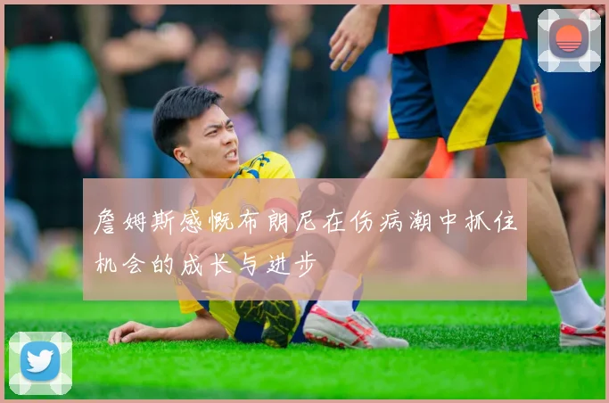 詹姆斯感慨布朗尼在伤病潮中抓住机会的成长与进步