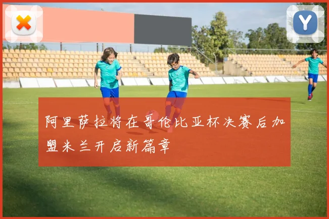 阿里萨拉将在哥伦比亚杯决赛后加盟米兰开启新篇章
