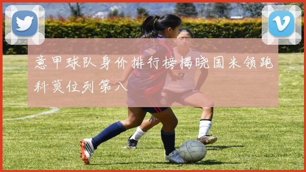 意甲球队身价排行榜揭晓国米领跑科莫位列第八