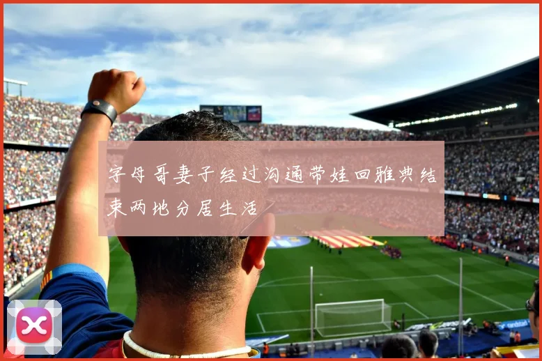 字母哥妻子经过沟通带娃回雅典结束两地分居生活