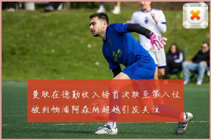 曼联在德勤收入榜首次跌至第八位被利物浦阿森纳超越引发关注