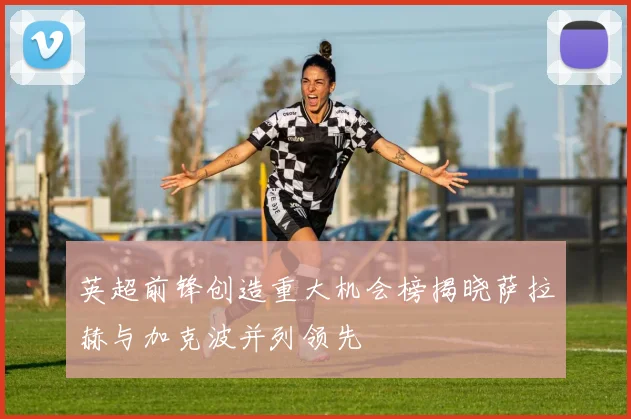 英超前锋创造重大机会榜揭晓萨拉赫与加克波并列领先