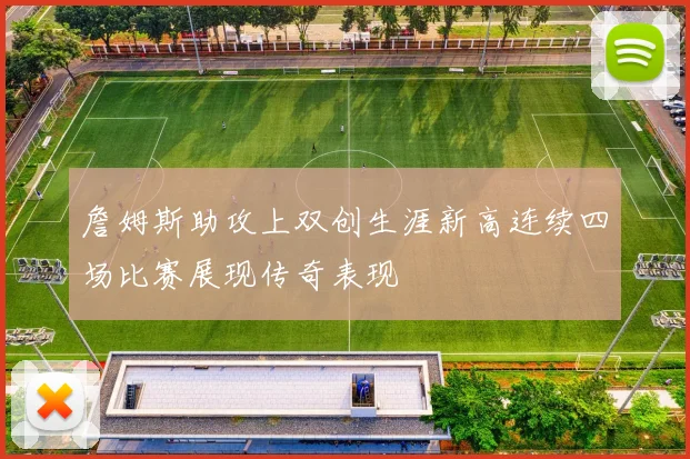 詹姆斯助攻上双创生涯新高连续四场比赛展现传奇表现