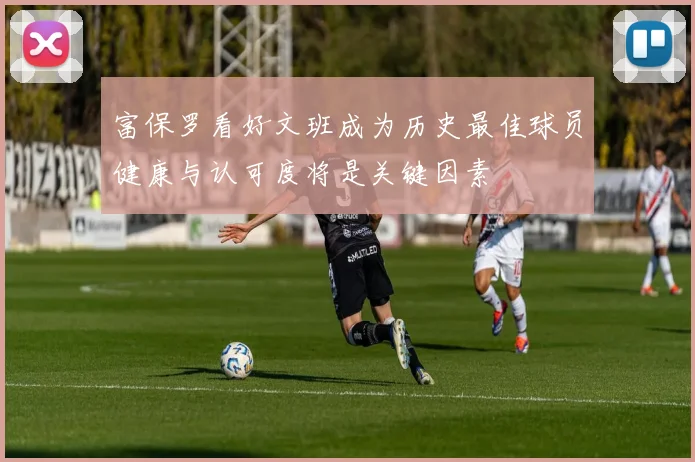 富保罗看好文班成为历史最佳球员健康与认可度将是关键因素