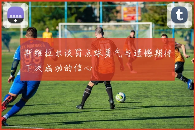 斯维拉尔谈罚点球勇气与遗憾期待下次成功的信心