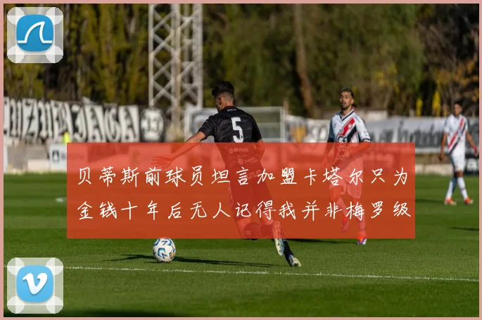 贝蒂斯前球员坦言加盟卡塔尔只为金钱十年后无人记得我并非梅罗级别