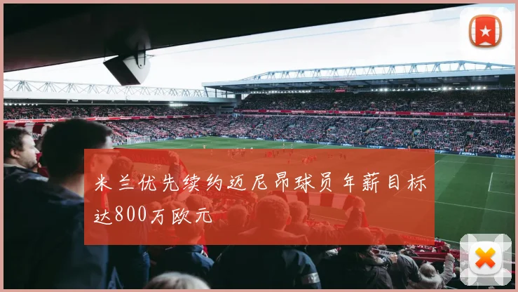 米兰优先续约迈尼昂球员年薪目标达800万欧元