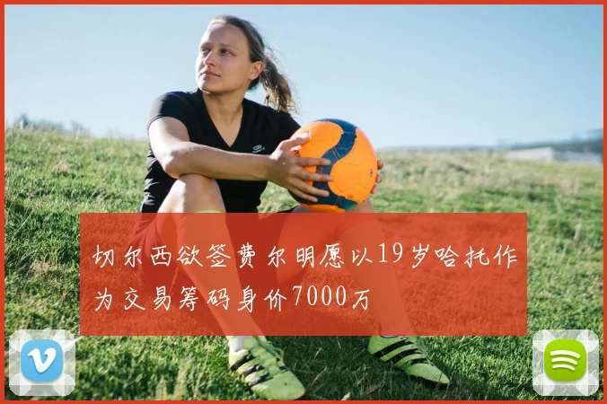 切尔西欲签费尔明愿以19岁哈托作为交易筹码身价7000万