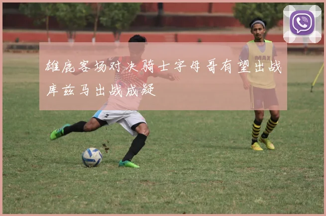 雄鹿客场对决骑士字母哥有望出战库兹马出战成疑