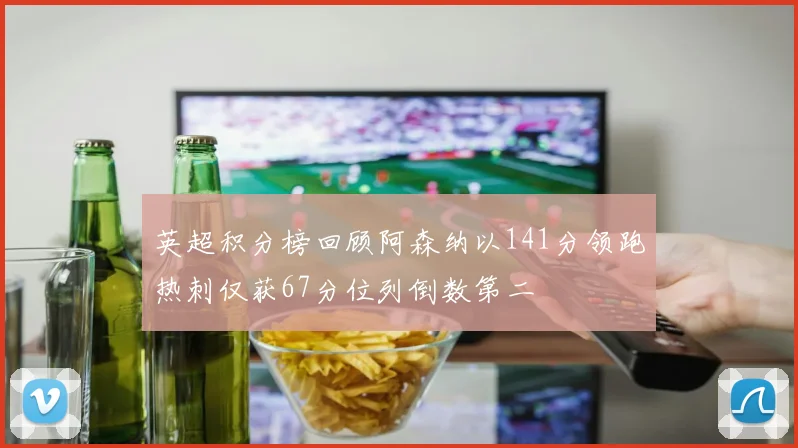 英超积分榜回顾阿森纳以141分领跑热刺仅获67分位列倒数第二