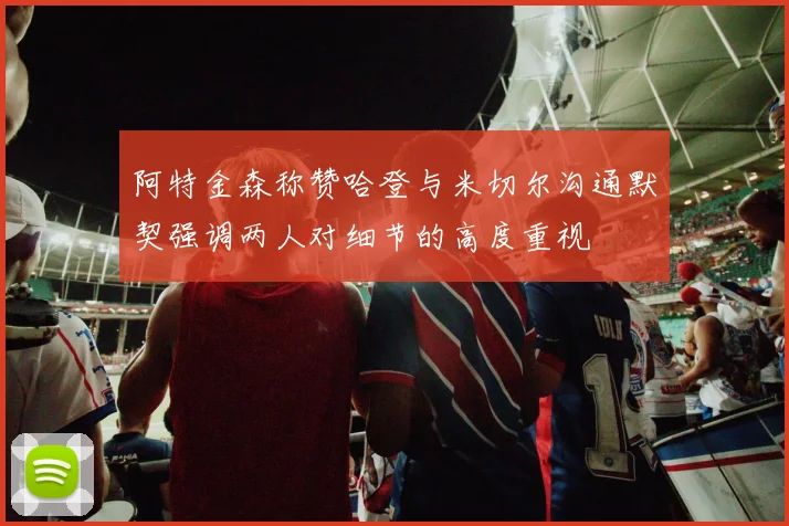 阿特金森称赞哈登与米切尔沟通默契强调两人对细节的高度重视