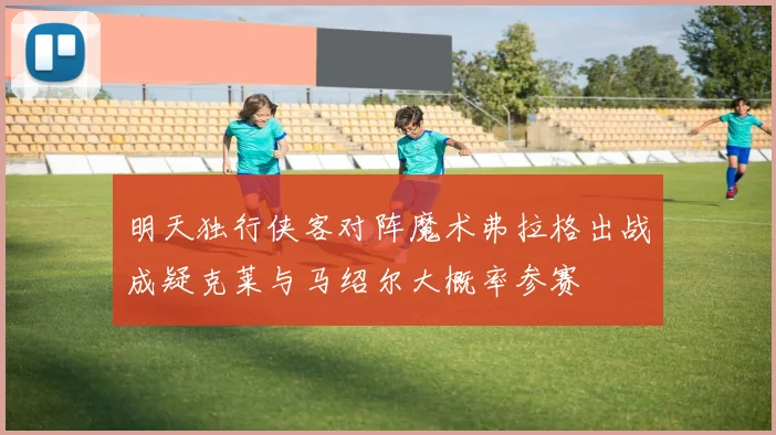 明天独行侠客对阵魔术弗拉格出战成疑克莱与马绍尔大概率参赛