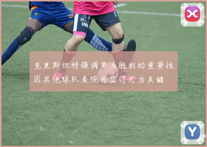 克里斯坦特强调罗马胜利的重要性因其他球队表现而显得尤为关键