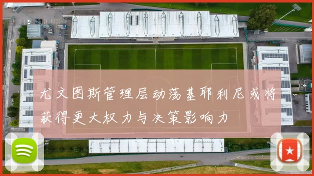 尤文图斯管理层动荡基耶利尼或将获得更大权力与决策影响力