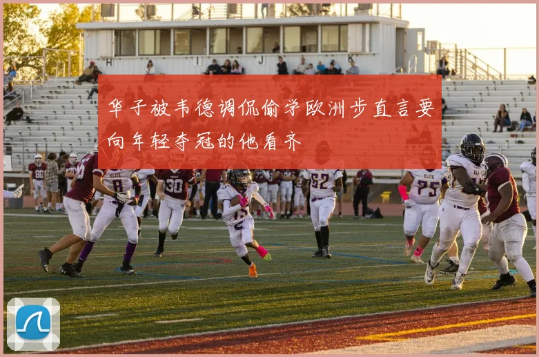 华子被韦德调侃偷学欧洲步直言要向年轻夺冠的他看齐