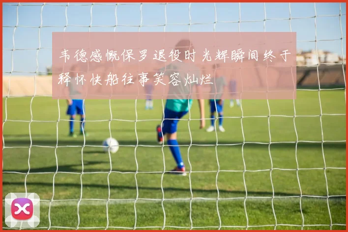 韦德感慨保罗退役时光辉瞬间终于释怀快船往事笑容灿烂