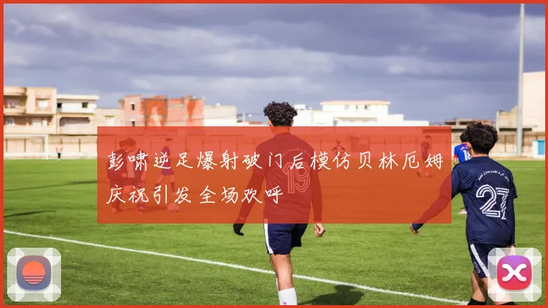 彭啸逆足爆射破门后模仿贝林厄姆庆祝引发全场欢呼