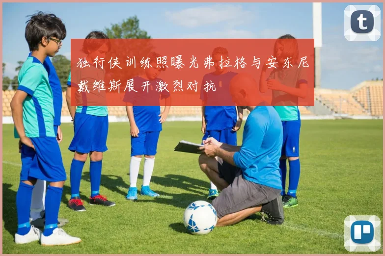 独行侠训练照曝光弗拉格与安东尼戴维斯展开激烈对抗