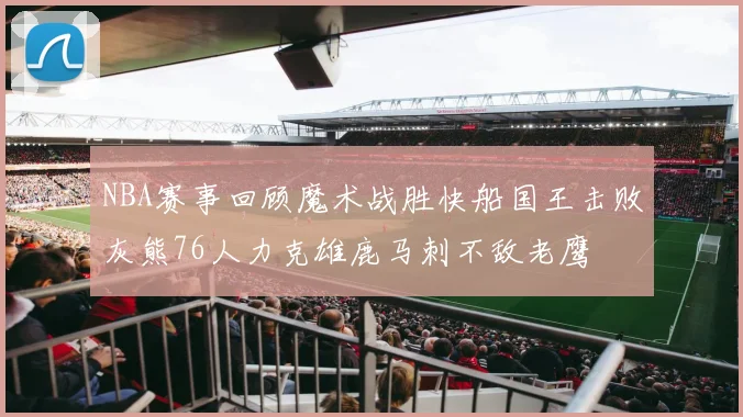 NBA赛事回顾魔术战胜快船国王击败灰熊76人力克雄鹿马刺不敌老鹰
