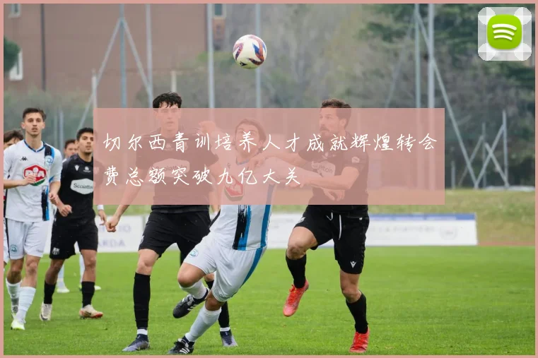 切尔西青训培养人才成就辉煌转会费总额突破九亿大关