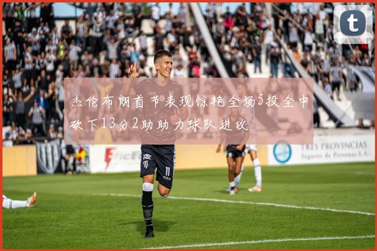 杰伦布朗首节表现惊艳全场5投全中砍下13分2助助力球队进攻