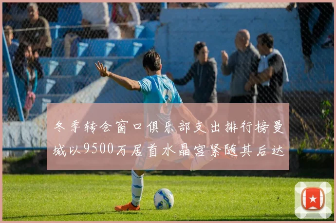 冬季转会窗口俱乐部支出排行榜曼城以9500万居首水晶宫紧随其后达8970万