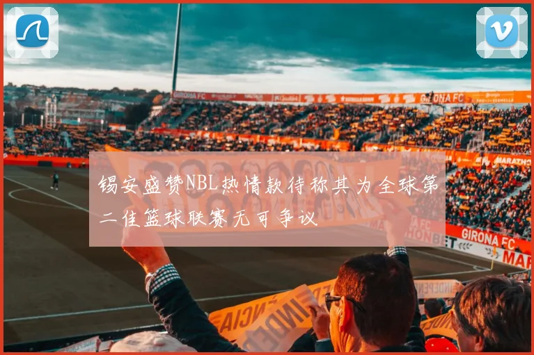 锡安盛赞NBL热情款待称其为全球第二佳篮球联赛无可争议
