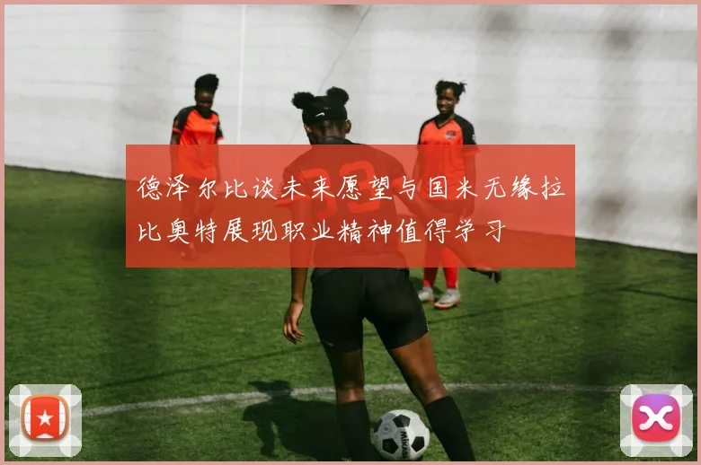 德泽尔比谈未来愿望与国米无缘拉比奥特展现职业精神值得学习