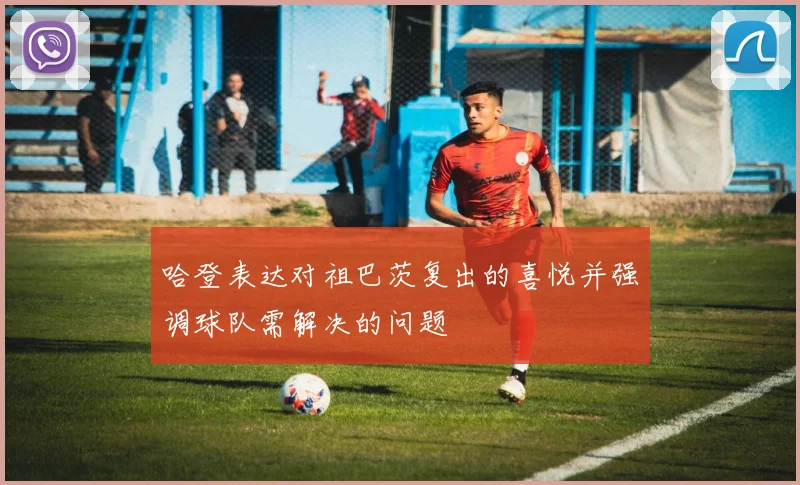 哈登表达对祖巴茨复出的喜悦并强调球队需解决的问题