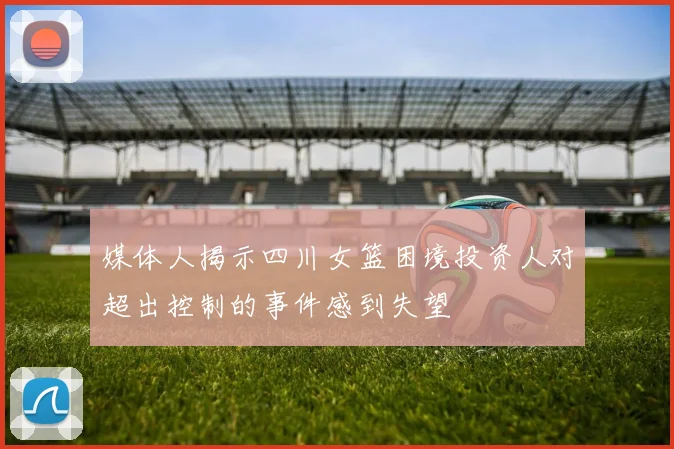 媒体人揭示四川女篮困境投资人对超出控制的事件感到失望