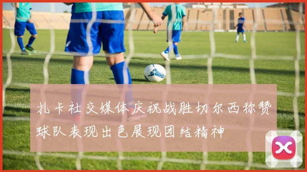 扎卡社交媒体庆祝战胜切尔西称赞球队表现出色展现团结精神