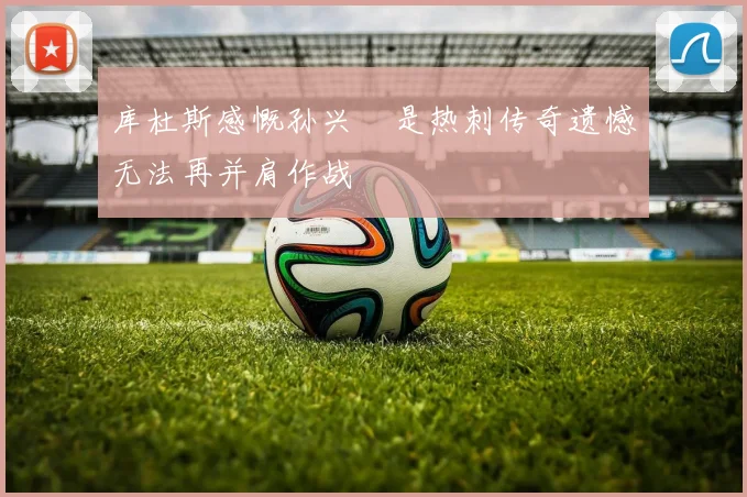 库杜斯感慨孙兴慜是热刺传奇遗憾无法再并肩作战