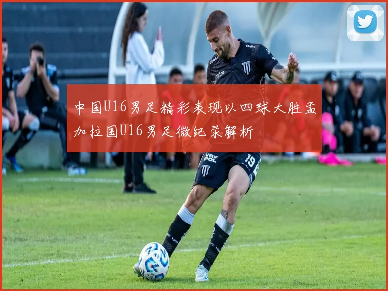 中国U16男足精彩表现以四球大胜孟加拉国U16男足微纪录解析