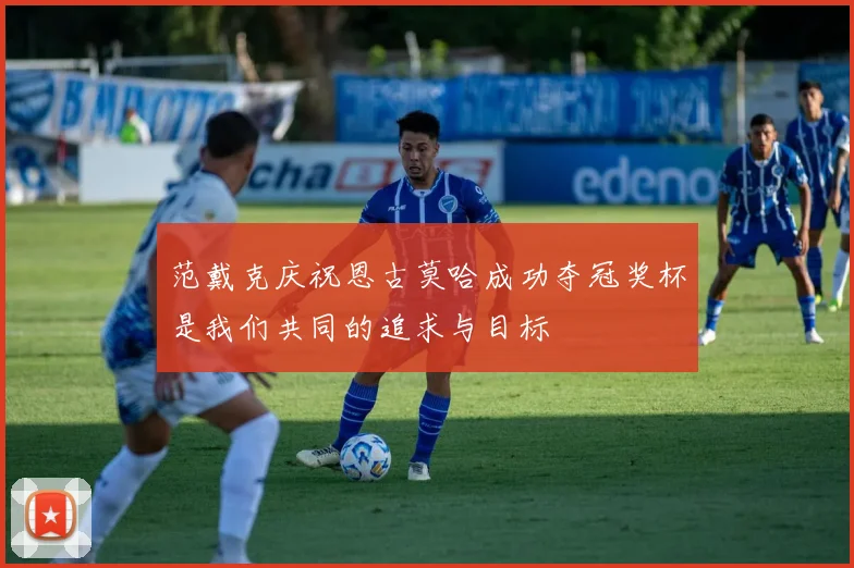 范戴克庆祝恩古莫哈成功夺冠奖杯是我们共同的追求与目标