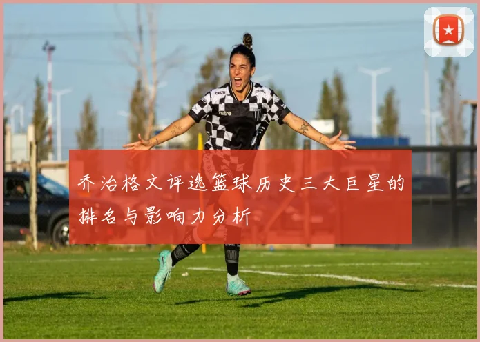 乔治格文评选篮球历史三大巨星的排名与影响力分析