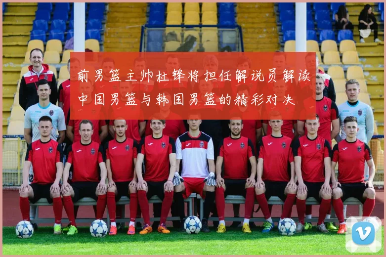 前男篮主帅杜锋将担任解说员解读中国男篮与韩国男篮的精彩对决